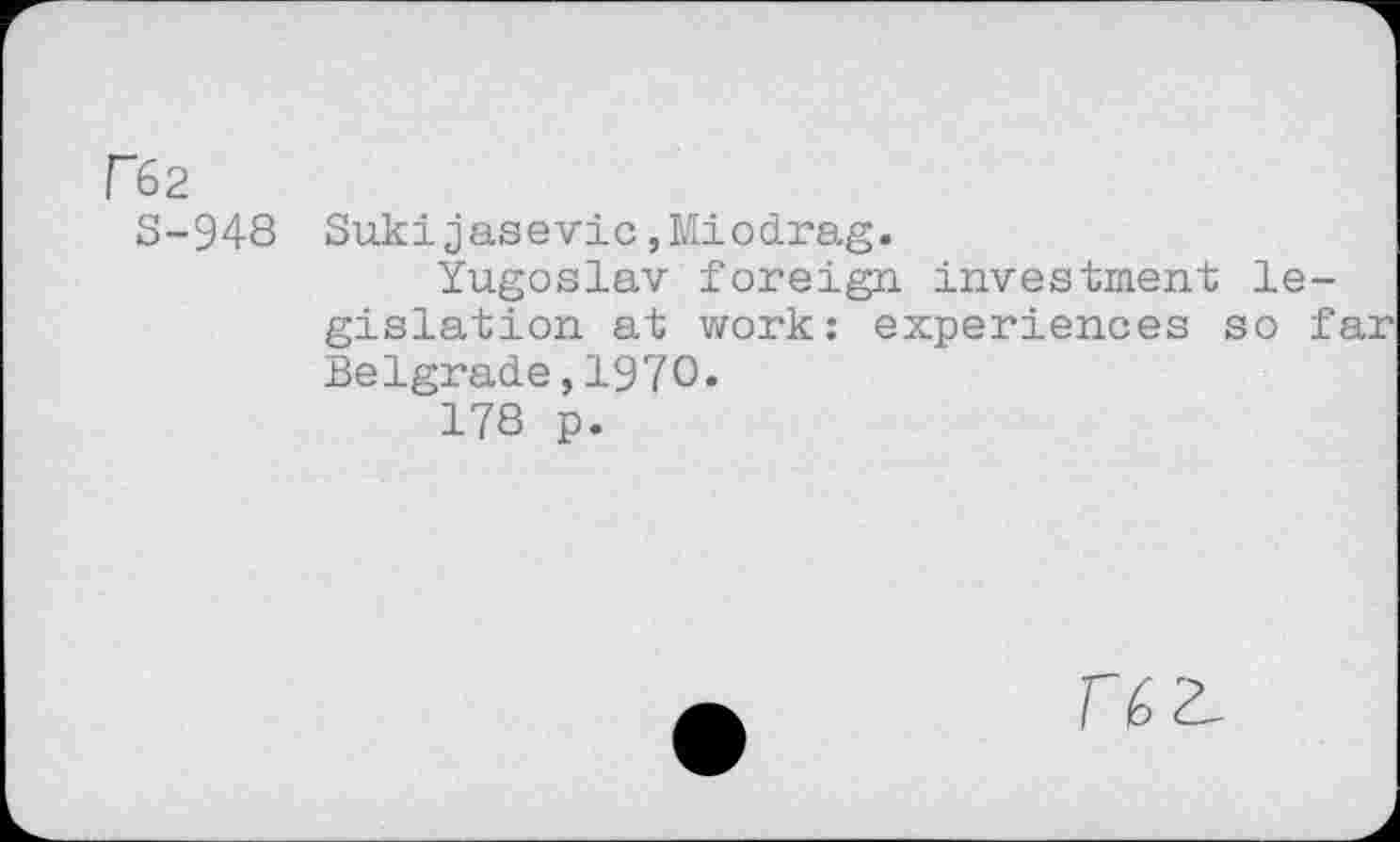 ﻿re2
S-948
Sukijasevic,Miodrag.
Yugoslav foreign investment legislation at work: experiences so f Belgrade,1970.
178 p.
T 6